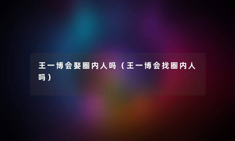 王一博会娶圈内人吗(王一博会找圈内人吗) 王一博会娶圈内人吗(王一博会找圈内人吗)