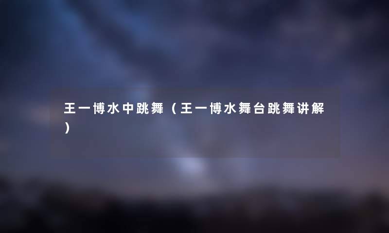 王一博水中跳舞（王一博水舞台跳舞讲解）
