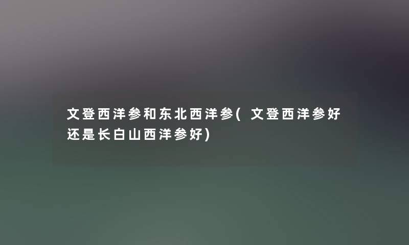 文登西洋参和东北西洋参(文登西洋参好还是长白山西洋参好) 文登西洋参和东北西洋参(文登西洋参好还是长白山西洋参好)
