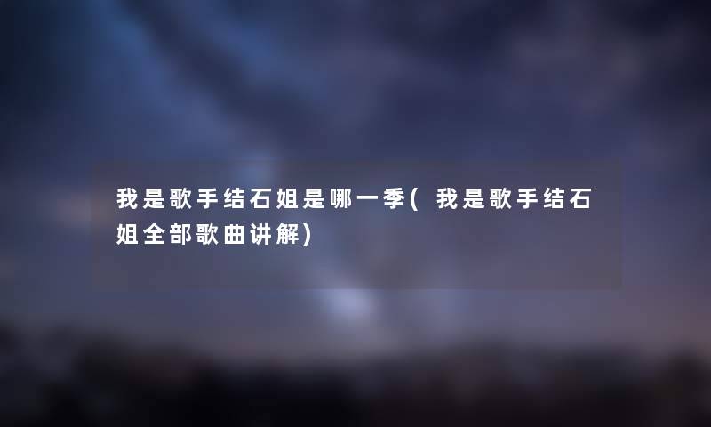 我是歌手结石姐是哪一季(我是歌手结石姐整理的歌曲讲解)