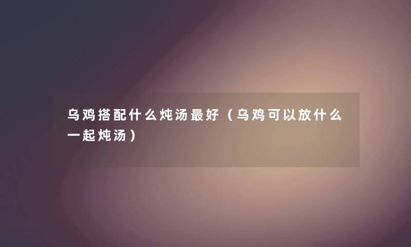 乌鸡搭配什么炖汤好(乌鸡可以放什么一起炖汤) 乌鸡搭配什么炖汤好(乌鸡可以放什么一起炖汤)