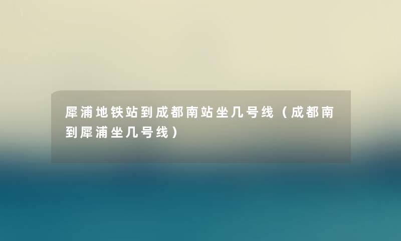 犀浦地铁站到成都南站坐几号线（成都南到犀浦坐几号线）