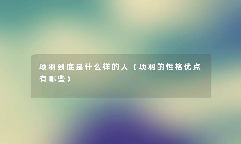 项羽到底是什么样的人(项羽的性格优点有哪些) 项羽到底是什么样的人(项羽的性格优点有哪些)