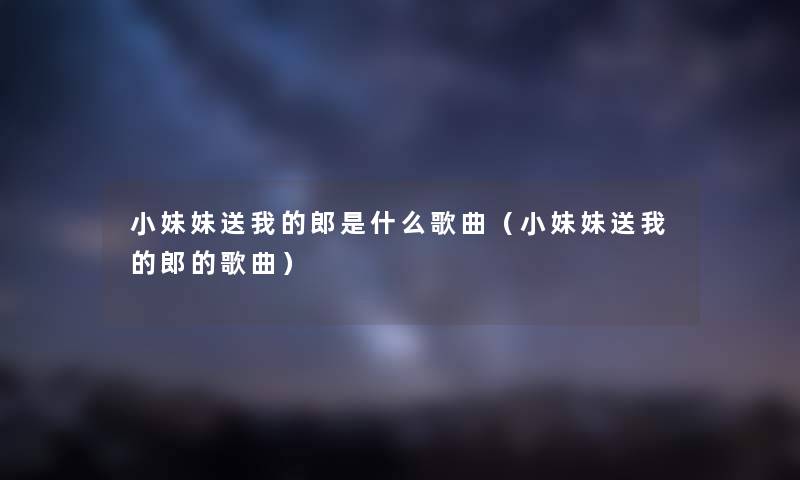 小妹妹送我的郎是什么歌曲(小妹妹送我的郎的歌曲) 小妹妹送我的郎是什么歌曲(小妹妹送我的郎的歌曲)