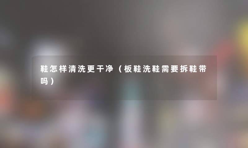 鞋怎样清洗更干净（板鞋洗鞋需要拆鞋带吗）