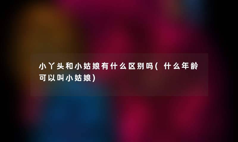 小丫头和小姑娘有什么区别吗(什么年龄可以叫小姑娘) 小丫头和小姑娘有什么区别吗(什么年龄可以叫小姑娘)