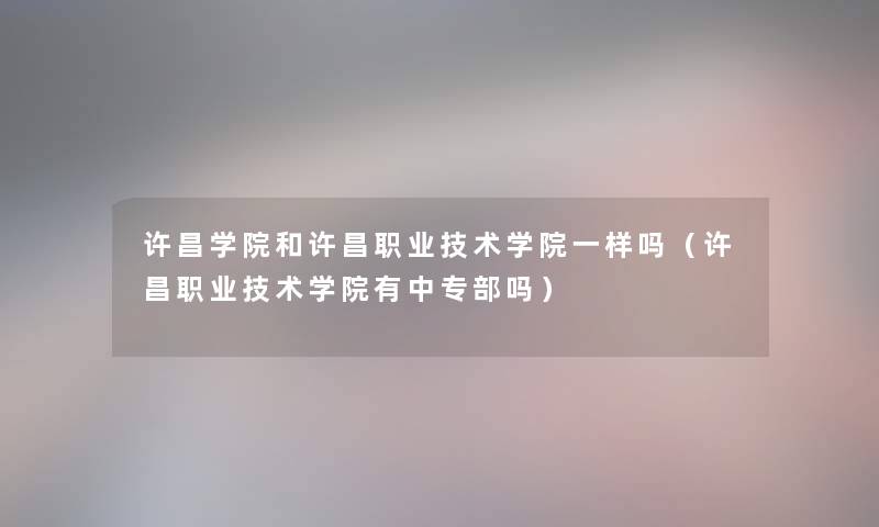 许昌学院和许昌职业技术学院一样吗（许昌职业技术学院有中专部吗）