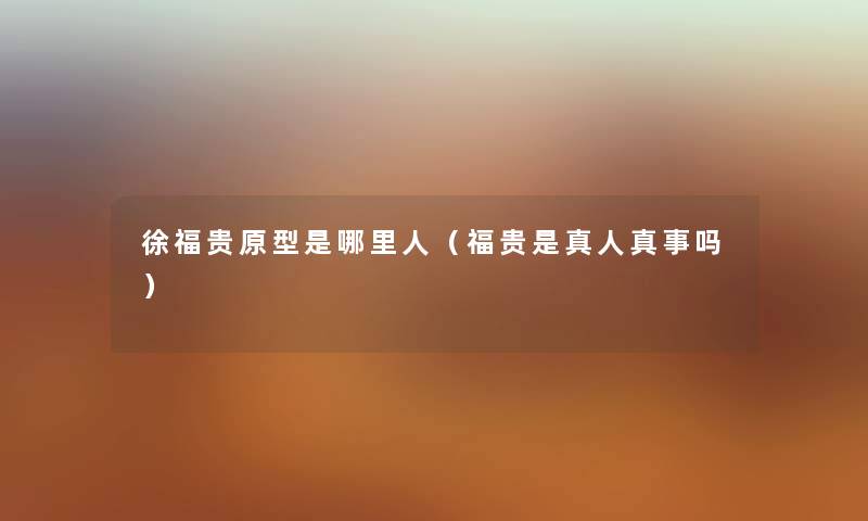 徐福贵原型是哪里人(福贵是真人真事吗) 徐福贵原型是哪里人(福贵是真人真事吗)