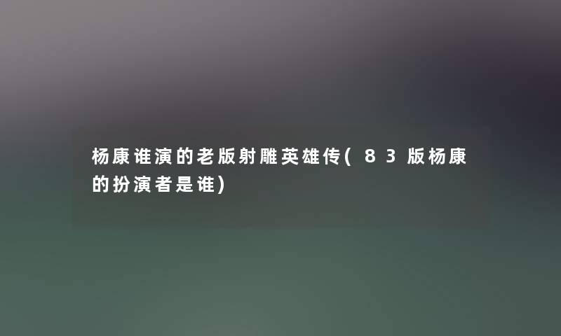 杨康谁演的老版射雕英雄传(83版杨康的扮演者是谁) 杨康谁演的老版射雕英雄传(83版杨康的扮演者是谁)