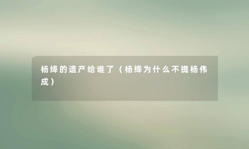 杨绛的遗产给谁了(杨绛为什么不提杨伟成) 杨绛的遗产给谁了(杨绛为什么不提杨伟成)