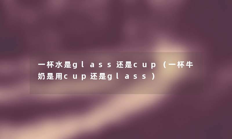 一杯水是glass还是cup(一杯牛奶是用cup还是glass) 一杯水是glass还是cup(一杯牛奶是用cup还是glass)