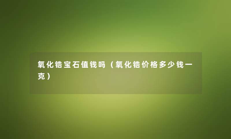 氧化锆宝石值钱吗(氧化锆价格多少钱一克) 氧化锆宝石值钱吗(氧化锆价格多少钱一克)