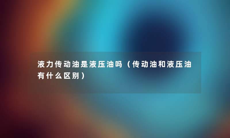 液力传动油是液压油吗(传动油和液压油有什么区别) 液力传动油是液压油吗(传动油和液压油有什么区别)