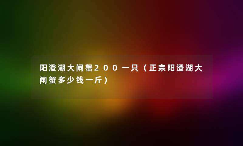 阳澄湖大闸蟹200一只(正宗阳澄湖大闸蟹多少钱一斤) 阳澄湖大闸蟹200一只(正宗阳澄湖大闸蟹多少钱一斤)
