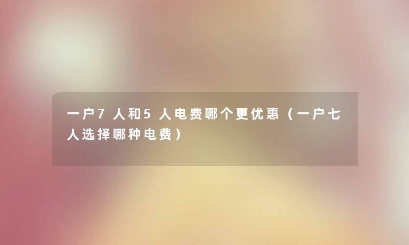 一户7人和5人电费哪个更优惠(一户七人选择哪种电费) 一户7人和5人电费哪个更优惠(一户七人选择哪种电费)