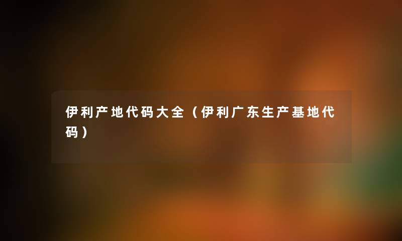 伊利产地代码大全(伊利广东生产基地代码) 伊利产地代码大全(伊利广东生产基地代码)