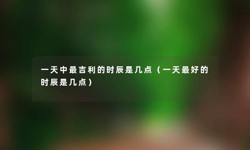 一天中吉利的时辰是几点（一天好的时辰是几点）