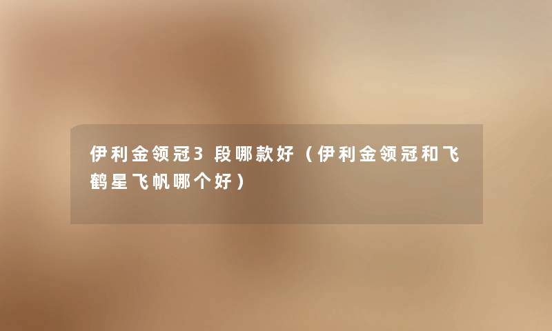 伊利金领冠3段哪款好(伊利金领冠和飞鹤星飞帆哪个好) 伊利金领冠3段哪款好(伊利金领冠和飞鹤星飞帆哪个好)