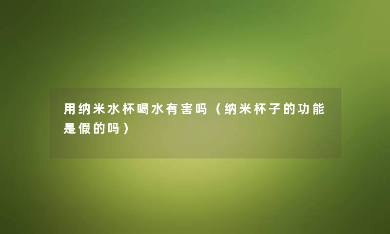 用纳米水杯喝水有害吗(纳米杯子的功能是假的吗) 用纳米水杯喝水有害吗(纳米杯子的功能是假的吗)