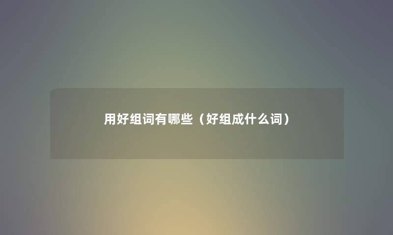 用好组词有哪些(好组成什么词) 用好组词有哪些(好组成什么词)