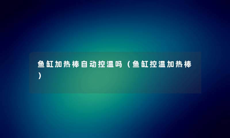 鱼缸加热棒自动控温吗(鱼缸控温加热棒) 鱼缸加热棒自动控温吗(鱼缸控温加热棒)