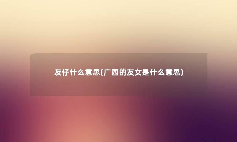 友仔什么意思(广西的友女是什么意思) 友仔什么意思(广西的友女是什么意思)