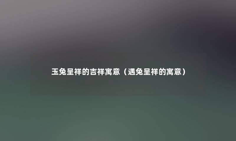 玉兔呈祥的吉祥寓意(遇兔呈祥的寓意) 玉兔呈祥的吉祥寓意(遇兔呈祥的寓意)