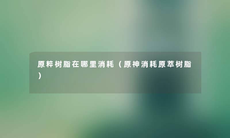 原粹树脂在哪里消耗（原神消耗原萃树脂）