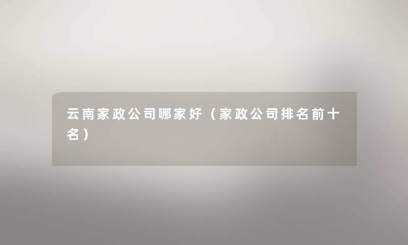 云南家政公司哪家好(家政公司推荐前十名) 云南家政公司哪家好(家政公司推荐前十名)