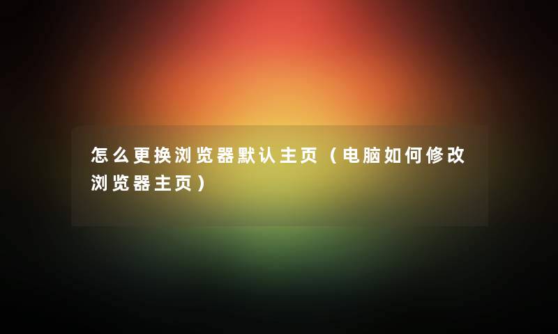 怎么更换浏览器默认主页(电脑如何修改浏览器主页) 怎么更换浏览器默认主页(电脑如何修改浏览器主页)