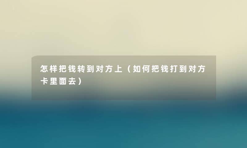 怎样把钱转到对方上(如何把钱打到对方卡里面去) 怎样把钱转到对方上(如何把钱打到对方卡里面去)