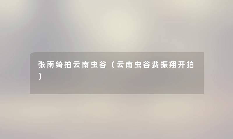 张雨绮拍云南虫谷(云南虫谷费振翔开拍) 张雨绮拍云南虫谷(云南虫谷费振翔开拍)
