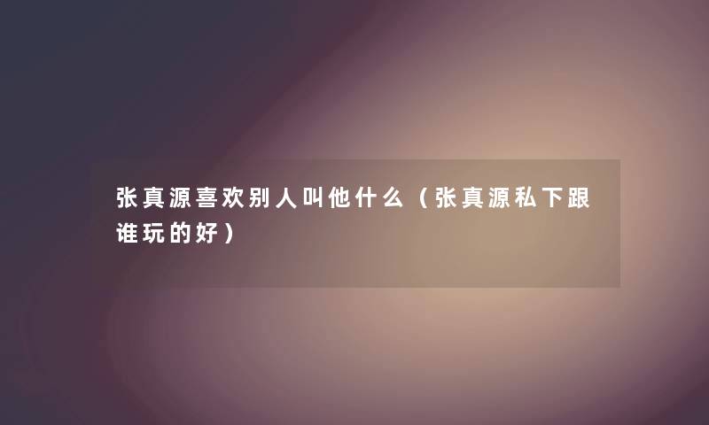 张真源喜欢别人叫他什么(张真源私下跟谁玩的好) 张真源喜欢别人叫他什么(张真源私下跟谁玩的好)