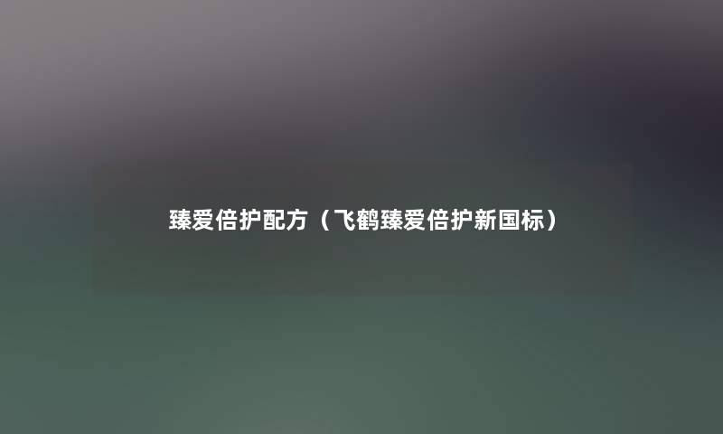 臻爱倍护配方(飞鹤臻爱倍护新国标) 臻爱倍护配方(飞鹤臻爱倍护新国标)