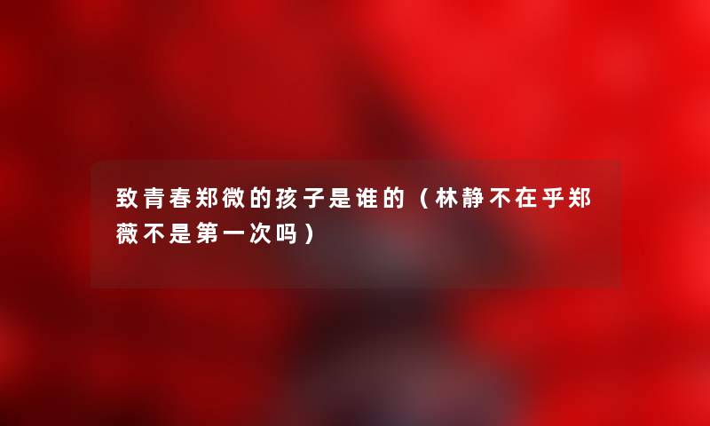 致青春郑微的孩子是谁的(林静不在乎郑薇不是第一次吗) 致青春郑微的孩子是谁的(林静不在乎郑薇不是第一次吗)