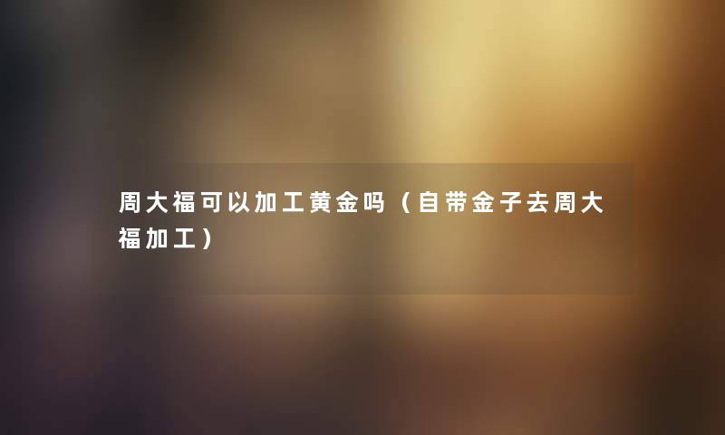 周大福可以加工黄金吗(自带金子去周大福加工) 周大福可以加工黄金吗(自带金子去周大福加工)